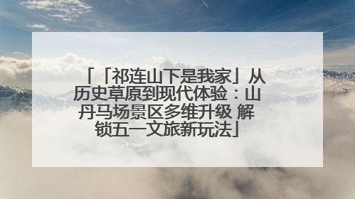 「祁连山下是我家」从历史草原到现代体验：山丹马场景区多维升级 解锁五一文旅新玩法