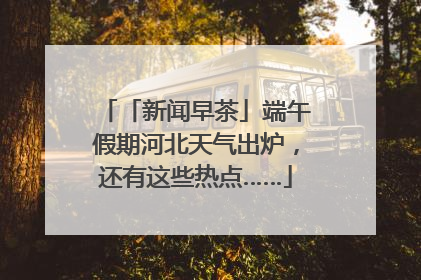 「新闻早茶」端午假期河北天气出炉，还有这些热点……
