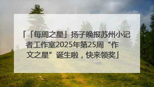 「每周之星」扬子晚报苏州小记者工作室2025年第25周“作文之星”诞生啦，快来领奖