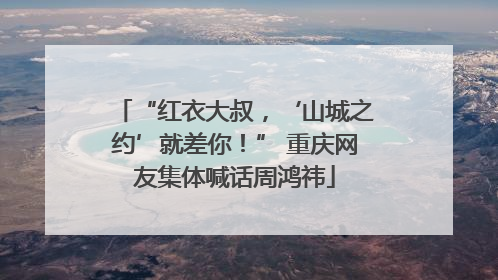“红衣大叔，‘山城之约’就差你！” 重庆网友集体喊话周鸿祎