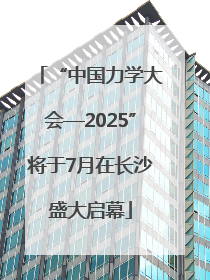 “中国力学大会—2025”将于7月在长沙盛大启幕