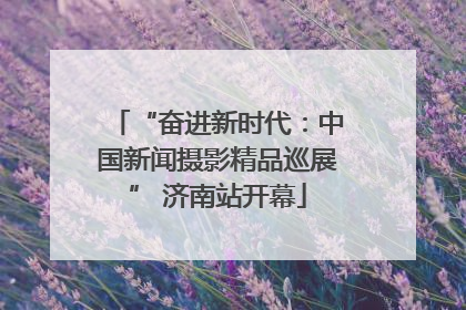 “奋进新时代：中国新闻摄影精品巡展” 济南站开幕