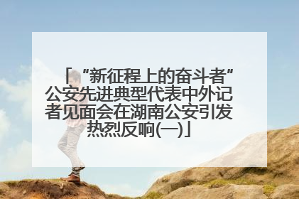 “新征程上的奋斗者”公安先进典型代表中外记者见面会在湖南公安引发热烈反响(一)