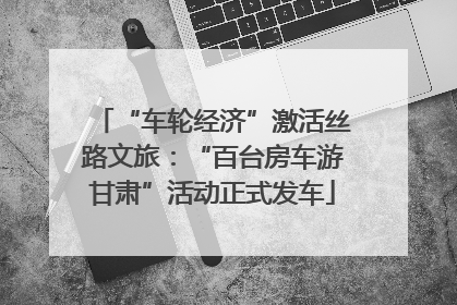 “车轮经济”激活丝路文旅：“百台房车游甘肃”活动正式发车