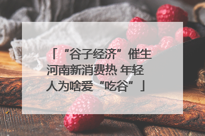 “谷子经济”催生河南新消费热 年轻人为啥爱“吃谷”