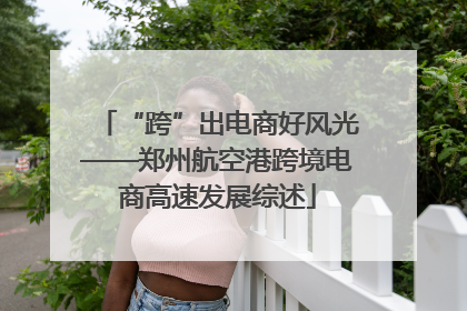 “跨”出电商好风光——郑州航空港跨境电商高速发展综述