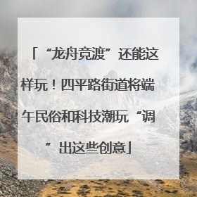 “龙舟竞渡”还能这样玩！四平路街道将端午民俗和科技潮玩“调”出这些创意