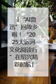 “AI鲁迅”回故乡啦！“2025大运河文化阅读行”在绍兴精彩起航