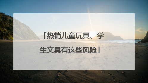 热销儿童玩具、学生文具有这些风险