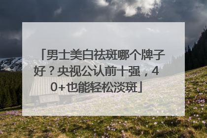 男士美白祛斑哪个牌子好？央视公认前十强，40+也能轻松淡斑