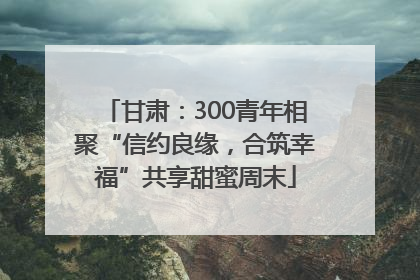 甘肃：300青年相聚“信约良缘，合筑幸福”共享甜蜜周末