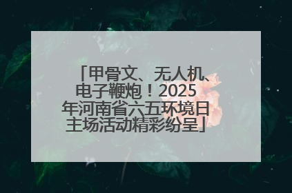 甲骨文、无人机、电子鞭炮！2025年河南省六五环境日主场活动精彩纷呈