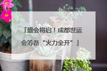 盛会将启！成都世运会筹备“火力全开”