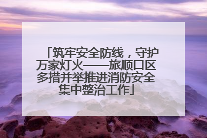 筑牢安全防线，守护万家灯火——旅顺口区多措并举推进消防安全集中整治工作
