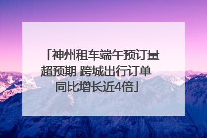 神州租车端午预订量超预期 跨城出行订单同比增长近4倍