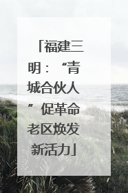 福建三明：“青城合伙人”促革命老区焕发新活力