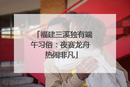 福建三溪独有端午习俗：夜赛龙舟 热闹非凡