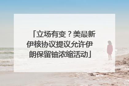 立场有变？美最新伊核协议提议允许伊朗保留铀浓缩活动
