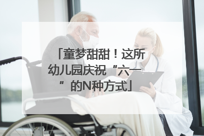 童梦甜甜！这所幼儿园庆祝“六一”的N种方式