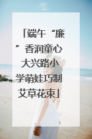 端午“廉”香润童心 大兴路小学萌娃巧制艾草花束