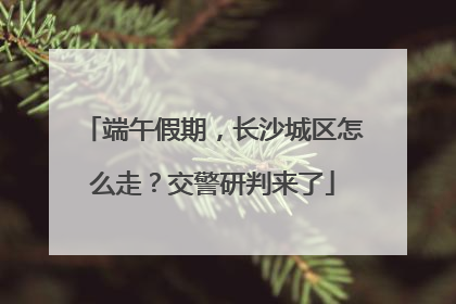 端午假期，长沙城区怎么走？交警研判来了