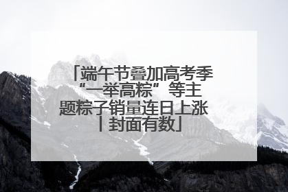 端午节叠加高考季 “一举高粽”等主题粽子销量连日上涨丨封面有数