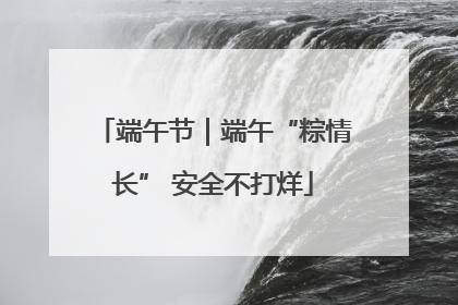 端午节｜端午“粽情长” 安全不打烊