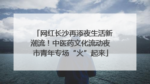 网红长沙再添夜生活新潮流！中医药文化流动夜市青年专场“火”起来