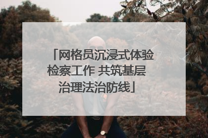 网格员沉浸式体验检察工作 共筑基层治理法治防线