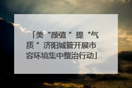 美“颜值 ”提“气质 ”济阳城管开展市容环境集中整治行动