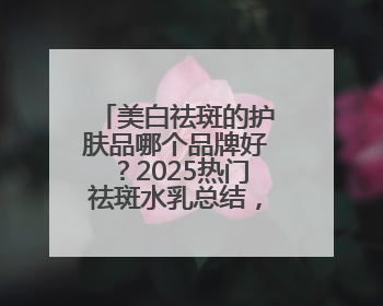 美白祛斑的护肤品哪个品牌好？2025热门祛斑水乳总结，真好用