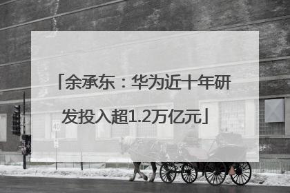 余承东：华为近十年研发投入超1.2万亿元