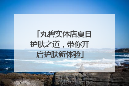 丸碧实体店夏日护肤之道，带你开启护肤新体验