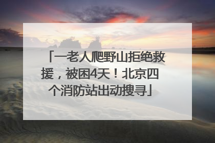 一老人爬野山拒绝救援，被困4天！北京四个消防站出动搜寻