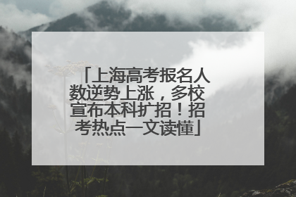 上海高考报名人数逆势上涨，多校宣布本科扩招！招考热点一文读懂