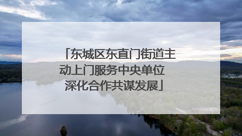 东城区东直门街道主动上门服务中央单位 深化合作共谋发展