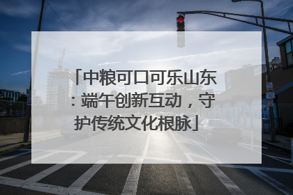 中粮可口可乐山东：端午创新互动，守护传统文化根脉