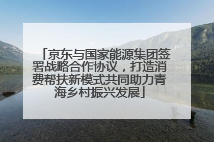 京东与国家能源集团签署战略合作协议，打造消费帮扶新模式共同助力青海乡村振兴发展