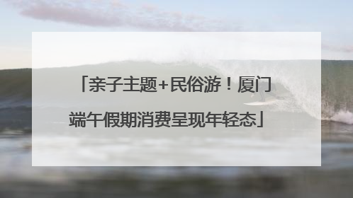 亲子主题+民俗游！厦门端午假期消费呈现年轻态