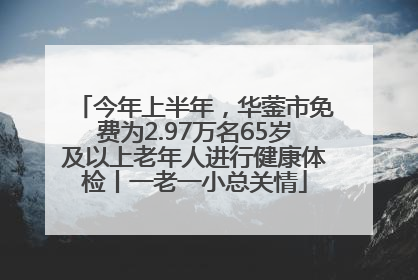 今年上半年，华蓥市免费为2.97万名65岁及以上老年人进行健康体检丨一老一小总关情