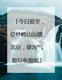 今日夏至，登妙峰山远眺北京，雄浑气象尽收眼底