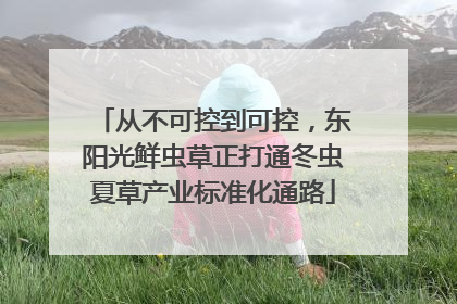 从不可控到可控，东阳光鲜虫草正打通冬虫夏草产业标准化通路