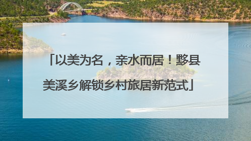 以美为名，亲水而居！黟县美溪乡解锁乡村旅居新范式
