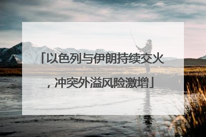 以色列与伊朗持续交火，冲突外溢风险激增