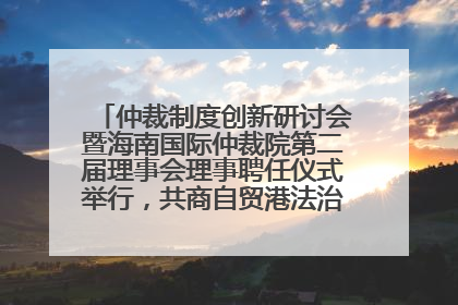 仲裁制度创新研讨会暨海南国际仲裁院第二届理事会理事聘任仪式举行，共商自贸港法治建设新路径