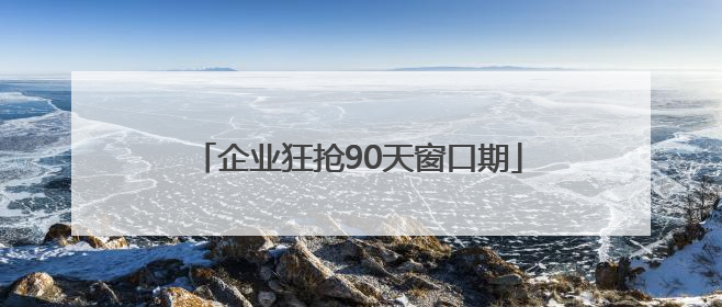 企业狂抢90天窗口期