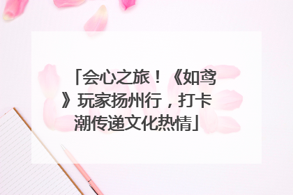 会心之旅！《如鸢》玩家扬州行，打卡潮传递文化热情