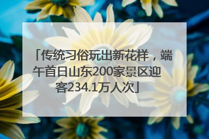 传统习俗玩出新花样，端午首日山东200家景区迎客234.1万人次