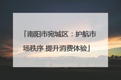 南阳市宛城区：护航市场秩序 提升消费体验