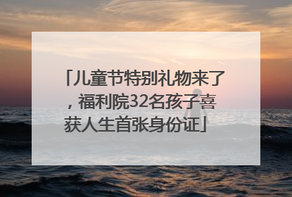 儿童节特别礼物来了，福利院32名孩子喜获人生首张身份证